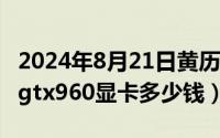 2024年8月21日黄历查询（2024年08月21日gtx960显卡多少钱）