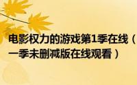 电影权力的游戏第1季在线（2024年08月22日权力的游戏第一季未删减版在线观看）