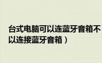 台式电脑可以连蓝牙音箱不（2024年08月22日台式电脑可以连接蓝牙音箱）