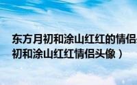 东方月初和涂山红红的情侣头像（2024年08月23日东方月初和涂山红红情侣头像）