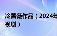 冷蔷薇作品（2024年08月23日冷冬艳蔷薇电视剧）