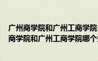 广州商学院和广州工商学院一样吗（2024年08月23日广州商学院和广州工商学院哪个好）