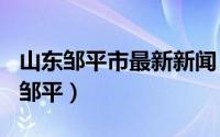 山东邹平市最新新闻（2024年08月24日山东邹平）