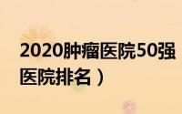 2020肿瘤医院50强（2024年08月24日肿瘤医院排名）