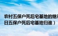 农村五保户死后宅基地的继承问题2019年（2024年08月29日五保户死后宅基地归谁）