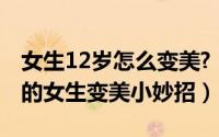 女生12岁怎么变美?（2024年09月04日12岁的女生变美小妙招）