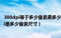 300dpi等于多少像素乘多少像素（2024年09月05日300dpi是多少像素尺寸）