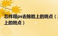 怎样用ps去除脸上的斑点（2024年09月05日ps怎么去除脸上的斑点）