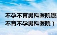 不孕不育男科医院哪家好（2024年09月06日不育不孕男科医院）