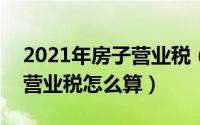 2021年房子营业税（2024年09月06日房子营业税怎么算）