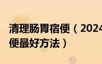 清理肠胃宿便（2024年09月06日清理肠道宿便最好方法）