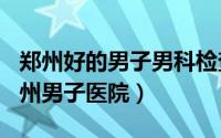 郑州好的男子男科检查（2024年09月06日郑州男子医院）