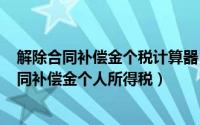 解除合同补偿金个税计算器（2024年09月08日解除劳动合同补偿金个人所得税）