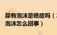 尿有泡沫是癌症吗（2024年09月09日尿液有泡沫怎么回事）