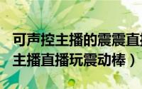 可声控主播的震震直播（2024年09月09日女主播直播玩震动棒）