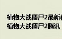 植物大战僵尸2最新视频（2024年09月11日植物大战僵尸2腾讯）