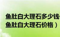 鱼肚白大理石多少钱一瓶（2024年09月12日鱼肚白大理石价格）