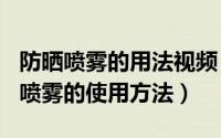 防晒喷雾的用法视频（2024年09月12日防晒喷雾的使用方法）