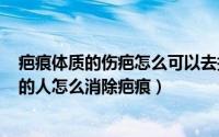 疤痕体质的伤疤怎么可以去掉（2024年09月14日疤痕体质的人怎么消除疤痕）