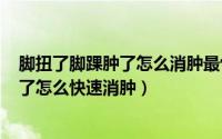 脚扭了脚踝肿了怎么消肿最快（2024年09月14日脚踝扭伤了怎么快速消肿）