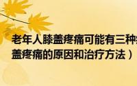 老年人膝盖疼痛可能有三种病（2024年09月14日老年人膝盖疼痛的原因和治疗方法）