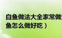 白鱼做法大全家常做法（2024年09月16日白鱼怎么做好吃）