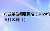 行政单位餐费标准（2024年09月17日行政单位工作餐费计入什么科目）