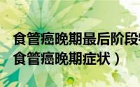 食管癌晚期最后阶段特征（2024年09月18日食管癌晚期症状）