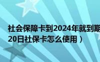 社会保障卡到2024年就到期什么时候可以换（2024年09月20日社保卡怎么使用）