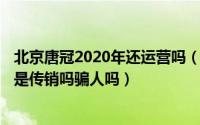 北京唐冠2020年还运营吗（2024年09月21日北京唐冠公司是传销吗骗人吗）