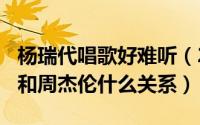 杨瑞代唱歌好难听（2024年09月22日杨瑞代和周杰伦什么关系）