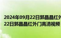 2024年09月22日郭晶晶红外门高清视频完整（2024年09月22日郭晶晶红外门高清视频）