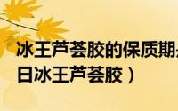 冰王芦荟胶的保质期是多久（2024年09月22日冰王芦荟胶）