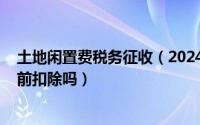 土地闲置费税务征收（2024年09月24日土地闲置费可以税前扣除吗）