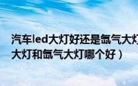 汽车led大灯好还是氙气大灯好（2024年09月25日汽车led大灯和氙气大灯哪个好）