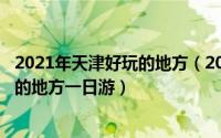 2021年天津好玩的地方（2024年09月25日天津有什么好玩的地方一日游）