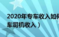 2020年专车收入如何（2024年09月26日专车司机收入）