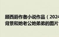 顾西爵作者小说作品（2024年09月26日作家顾西爵的家庭背景和她老公她弟弟的图片）