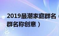 2019最潮家庭群名（2024年09月26日家庭群名称创意）