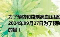 为了预防和控制高血压建议每人每天食盐摄入量应当控制（2024年09月27日为了预防高血压一般成年人每天摄入食盐的量）