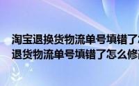 淘宝退换货物流单号填错了怎么办（2024年09月28日淘宝退货物流单号填错了怎么修改）