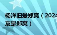 杨洋旧爱郑爽（2024年09月28日杨洋的女朋友是郑爽）