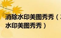 消除水印美图秀秀（2024年09月30日怎么去水印美图秀秀）