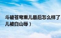 斗破苍穹熏儿最后怎么样了（2024年10月01日斗破苍穹熏儿被白山辱）