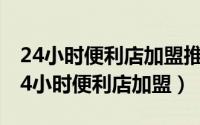 24小时便利店加盟推荐（2024年10月01日24小时便利店加盟）