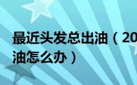 最近头发总出油（2024年10月01日头发爱出油怎么办）