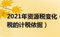 2021年资源税变化（2024年10月01日资源税的计税依据）