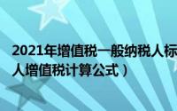 2021年增值税一般纳税人标准（2024年10月02日一般纳税人增值税计算公式）