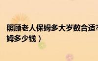 照顾老人保姆多大岁数合适?（2024年10月02日照顾老人保姆多少钱）