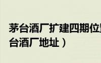 茅台酒厂扩建四期位置（2024年10月03日茅台酒厂地址）